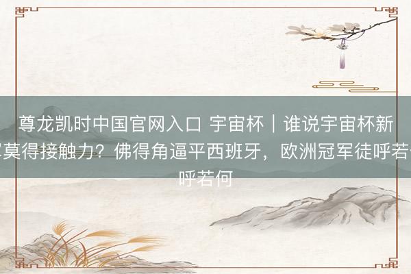尊龙凯时中国官网入口 宇宙杯｜谁说宇宙杯新军莫得接触力？佛得角逼平西班牙，欧洲冠军徒呼若何