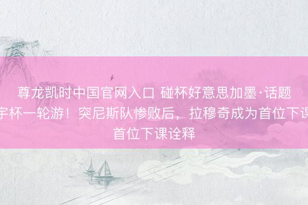 尊龙凯时中国官网入口 碰杯好意思加墨·话题｜寰宇杯一轮游！突尼斯队惨败后，拉穆奇成为首位下课诠释