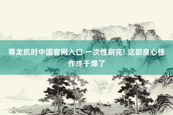 尊龙凯时中国官网入口 一次性刷完! 这部良心佳作终于爆了