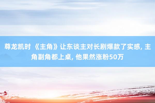 尊龙凯时 《主角》让东谈主对长剧爆款了实感， 主角副角都上桌， 他果然涨粉50万