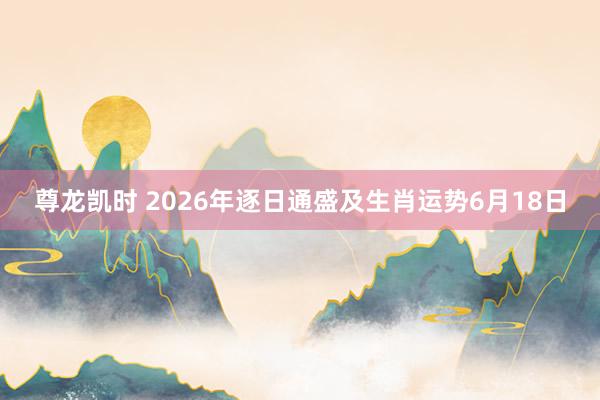 尊龙凯时 2026年逐日通盛及生肖运势6月18日