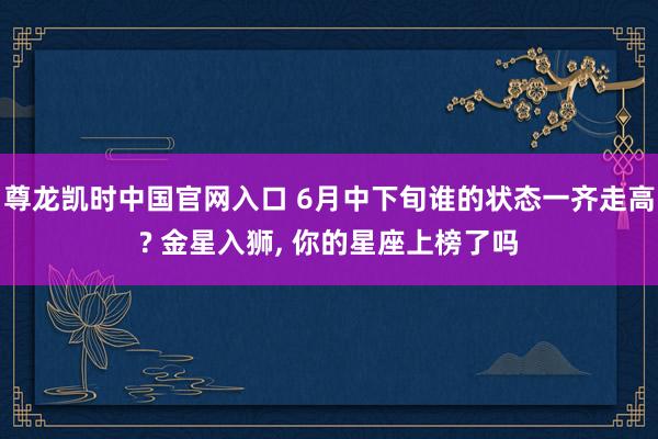 尊龙凯时中国官网入口 6月中下旬谁的状态一齐走高? 金星入狮， 你的星座上榜了吗