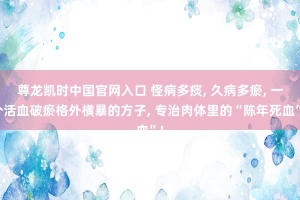 尊龙凯时中国官网入口 怪病多痰， 久病多瘀， 一个活血破瘀格外横暴的方子， 专治肉体里的“陈年死血”!