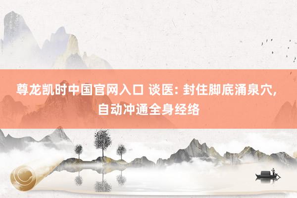 尊龙凯时中国官网入口 谈医: 封住脚底涌泉穴， 自动冲通全身经络