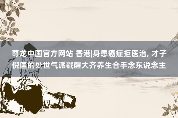 尊龙中国官方网站 香港|身患癌症拒医治， 才子倪匡的处世气派戳醒大齐养生合手念东说念主