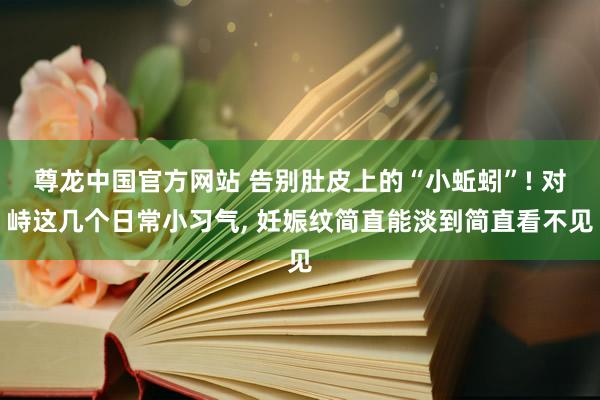 尊龙中国官方网站 告别肚皮上的“小蚯蚓”! 对峙这几个日常小习气， 妊娠纹简直能淡到简直看不见