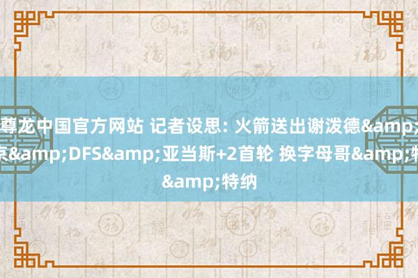 尊龙中国官方网站 记者设思: 火箭送出谢泼德&申京&DFS&亚当斯+2首轮 换字母哥&特纳