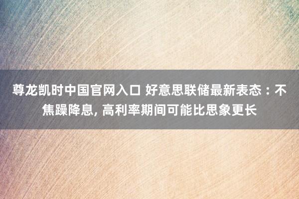 尊龙凯时中国官网入口 好意思联储最新表态 : 不焦躁降息， 高利率期间可能比思象更长