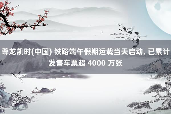 尊龙凯时(中国) 铁路端午假期运载当天启动， 已累计发售车票超 4000 万张