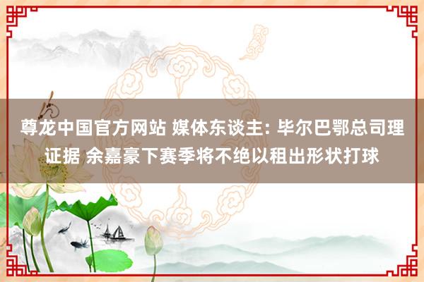尊龙中国官方网站 媒体东谈主: 毕尔巴鄂总司理证据 余嘉豪下赛季将不绝以租出形状打球