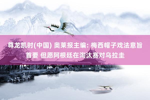 尊龙凯时(中国) 奥莱报主编: 梅西帽子戏法意旨首要 但愿阿根廷在淘汰赛对乌拉圭