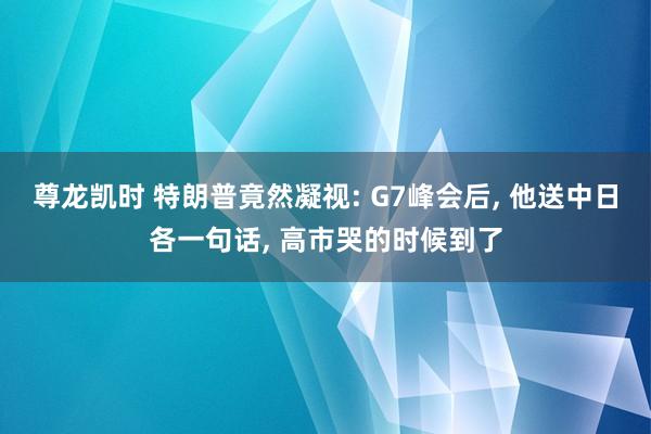 尊龙凯时 特朗普竟然凝视: G7峰会后, 他送中日各一句话, 高市哭的时候到了