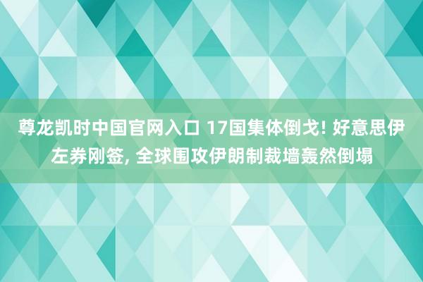 尊龙凯时中国官网入口 17国集体倒戈! 好意思伊左券刚签， 全球围攻伊朗制裁墙轰然倒塌