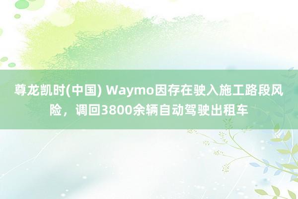 尊龙凯时(中国) Waymo因存在驶入施工路段风险，调回3800余辆自动驾驶出租车