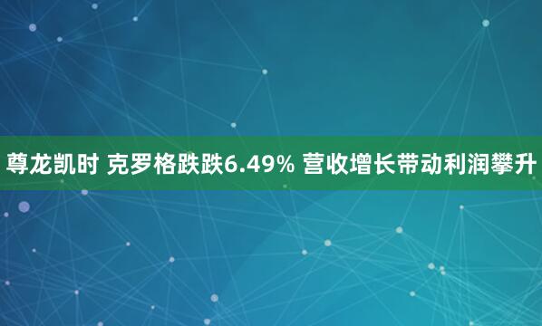尊龙凯时 克罗格跌跌6.49% 营收增长带动利润攀升