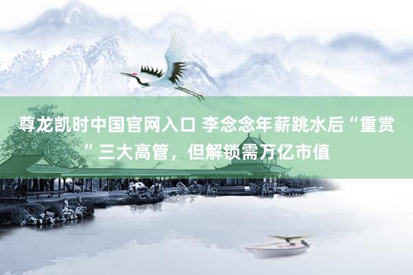尊龙凯时中国官网入口 李念念年薪跳水后“重赏”三大高管,但解锁需万亿市值