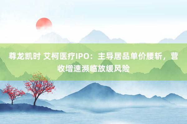 尊龙凯时 艾柯医疗IPO：主导居品单价腰斩，营收增速濒临放缓风险