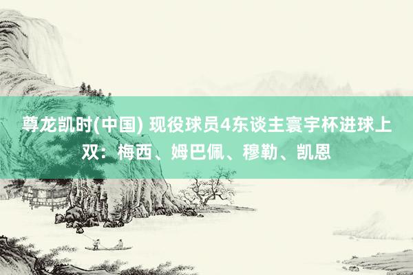 尊龙凯时(中国) 现役球员4东谈主寰宇杯进球上双:梅西、姆巴佩、穆勒、凯恩