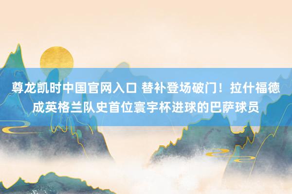 尊龙凯时中国官网入口 替补登场破门!拉什福德成英格兰队史首位寰宇杯进球的巴萨球员