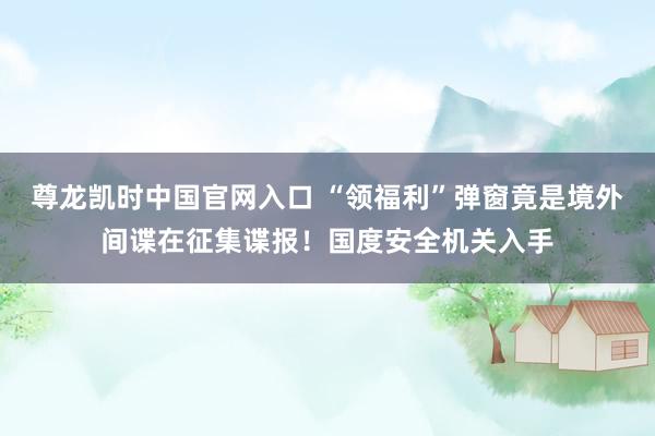 尊龙凯时中国官网入口 “领福利”弹窗竟是境外间谍在征集谍报!国度安全机关入手