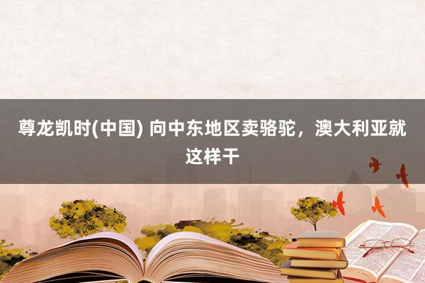 尊龙凯时(中国) 向中东地区卖骆驼，澳大利亚就这样干