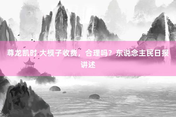 尊龙凯时 大模子收费,合理吗?东说念主民日报讲述